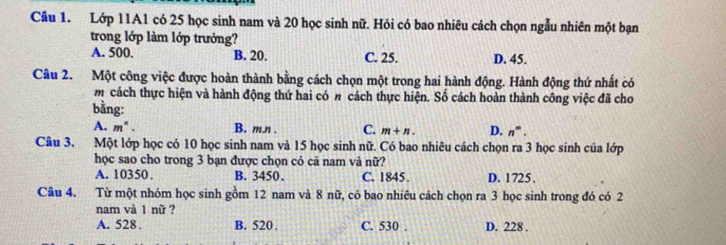 Cầâu 1. Lớp 11A1 có 25 học sinh nam và 20 học sinh nữ. Hỏi có bao nhiêu cách chọn ngẫu nhiên một bạn
trong lớp làm lớp trưởng?
A. 500. B. 20. C. 25. D. 45.
Câu 2. Một công việc được hoàn thành bằng cách chọn một trong hai hành động. Hành động thứ nhất có
m cách thực hiện và hành động thứ hai có n cách thực hiện. Số cách hoàn thành công việc đã cho
bằng:
A. m^n. B. m.л . C. m+n. D. n^m. 
Câu 3. Một lớp học có 10 học sinh nam và 15 học sinh nữ. Có bao nhiêu cách chọn ra 3 học sinh của lớp
học sao cho trong 3 bạn được chọn có cả nam và nữ?
A. 10350. B. 3450. C. 1845. D. 1725.
Câu 4. Từ một nhóm học sinh gồm 12 nam và 8 nữ, có bao nhiêu cách chọn ra 3 học sinh trong đó có 2
nam và 1 nữ ?
A. 528. B. 520. C. 530. D. 228.