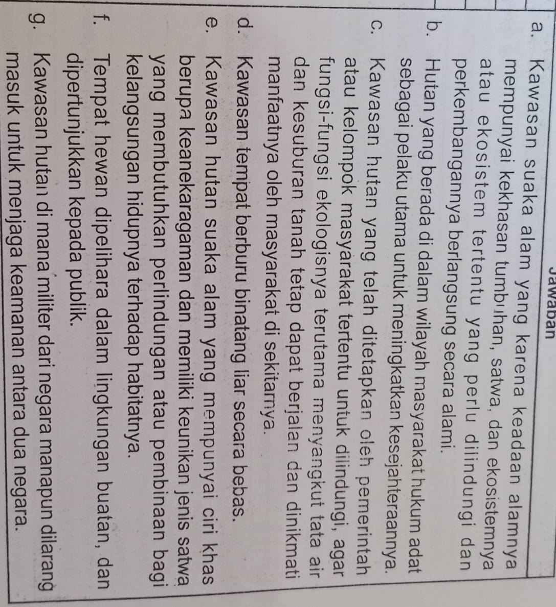 Jawaban 
a. Kawasan suaka alam yang karena keadaan alamnya 
mempunyai kekhasan tumbuhan, satwa, dan ekosistemnya 
atau ekosistem tertentu yang perlu dilindungi dan 
perkembangannya berlangsung secara alami. 
b. Hutan yang berada di dalam wilayah masyarakat hukum adat 
sebagai pelaku utama untuk meningkatkan kesejahteraannya. 
c. Kawasan hutan yang telah ditetapkan oleh pemerintah 
atau kelompok masyärakat tertentu untuk dilindungi, agar 
fungsi-fungsi ekologisnya terutama menyangkut tata air . 
dan kesuburan tanah tetap dapat berjalan dan dinikmati 
manfaatnya oleh masyarakat di sekitarnya. 
d. Kawasan tempat berburu binatang liar secara bebas. 
e. Kawasan hutan suaka alam yang mempunyai ciri khas 
berupa keanekaragaman dan memiliki keunikan jenis satwa 
yang membutuhkan perlindungan atau pembinaan bagi 
kelangsungan hidupnya terhadap habitatnya. 
f. Tempat hewan dipelihara dalam lingkungan buatan, dan 
dipertunjukkan kepada publik. 
g. Kawasan hutan di mana militer dari negara manapun dilarang 
masuk untuk menjaga keamanan antara dua negara.