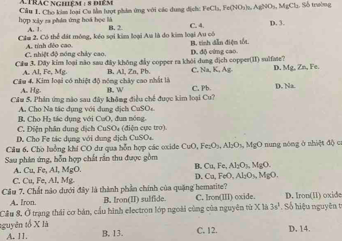 ATRÁC NGHiệM : 8 điêm
Câu 1. Cho kim loại Cu lần lượt phản ứng với các dung dịch: FeCl_3,Fe(NO_3)_2,AgNO_3,MgCl_2 S ố trường
hợp xảy ra phản ứng hoá học là
A. 1. B. 2. C. 4. D. 3.
Câu 2. Có thể đát mỏng, kéo sợi kim loại Au là do kim loại Au có
A. tỉnh dẻo cao. B. tính dẫn điện tốt.
C. nhiệt độ nóng chảy cao. D. độ cứng cao.
Câu 3. Dãy kim loại nào sau đây không đẩy copper ra khỏi dung dịch copper(II) sulfate?
A. Al, Fe, Mg. B. Al, Zn, Pb. C. Na, K, Ag. D. Mg, Zn, Fe.
Câu 4. Kim loại có nhiệt độ nóng chảy cao nhất là
A. Hg. B. W C. Pb. D. Na.
Câu 5, Phản ứng nào sau đây không điều chế được kim loại Cu?
A. Cho Na tác dụng với dung dịch CuSO₄.
B. Cho H_2 tác dụng với Cu C 0, đun nóng.
C. Điện phân dung dịch CuSO_4 (điện cực trơ).
D. Cho Fe tác dụng với dung dịch CuSO_4.
Câu 6. Cho luồng khí CO dư qua hỗn hợp các oxide CuO,Fe_2O_3,Al_2O_3 a MgO nung nóng ở nhiệt độ ca
Sau phản ứng, hỗn hợp chất rắn thu được gồm
A. Cu, Fe, Al, MgO
B. Cu,Fe,Al_2O_3,MgO.
C. Cu, Fe, Al, Mg.
D. Cu,FeO,Al_2O_3,MgO.
Câu 7. Chất nào dưới đây là thành phần chính của quặng hematite?
A. Iron. B. Iron(II) sulfide. C. Iron(III) oxide. D. Iron(II) oxide
Câu 8. Ở trạng thái cơ bản, cấu hình electron lớp ngoài cùng của nguyên từ X là 3s^1 Số hiệu nguyên tr
nguyên tố X là D. 14.
A. 11. B. 13. C. 12.