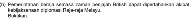 Pemerintahan beraja semasa zaman penjajah British dapat dipertahankan akibat 
kebijaksanaan diplomasi Raja-raja Melayu. 
Buktikan.