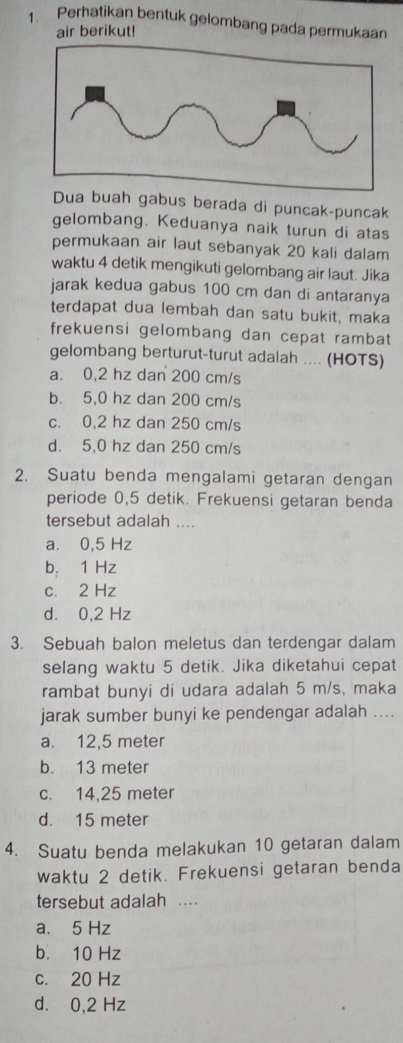 Perhatikan bentuk gelombang pada permukaan
air berikut!
Dua buah gabus berada di puncak-puncak
gelombang. Keduanya naik turun di atas
permukaan air laut sebanyak 20 kali dalam
waktu 4 detik mengikuti gelombang air laut. Jika
jarak kedua gabus 100 cm dan di antaranya
terdapat dua lembah dan satu bukit, maka
frekuensi gelombang dan cepat rambat 
gelombang berturut-turut adalah ... (HOTS)
a. 0,2 hz dan 200 cm/s
b. 5,0 hz dan 200 cm/s
c. 0,2 hz dan 250 cm/s
d. 5,0 hz dan 250 cm/s
2. Suatu benda mengalami getaran dengan
periode 0,5 detik. Frekuensi getaran benda
tersebut adalah ....
a. 0,5 Hz
b. 1 Hz
c. 2 Hz
d. 0,2 Hz
3. Sebuah balon meletus dan terdengar dalam
selang waktu 5 detik. Jika diketahui cepat
rambat bunyi di udara adalah 5 m/s, maka
jarak sumber bunyi ke pendengar adalah ....
a. 12,5 meter
b. 13 meter
c. 14,25 meter
d. 15 meter
4. Suatu benda melakukan 10 getaran dalam
waktu 2 detik. Frekuensi getaran benda
tersebut adalah ...
a. 5 Hz
b. 10 Hz
c. 20 Hz
d. 0,2 Hz