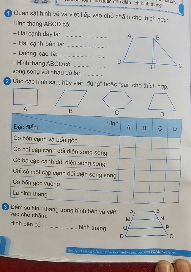 à nai đây. 
loàn liên quản đến diện tích hình thang. 
1 Quan sát hình vẽ và viết tiếp vào chỗ chấm cho thích hợp: 
Hình thang ABCD có: 
Hai cạnh đáy là:_ 
- Hai cạnh bên là:_ 
- Đường cao là:_ 
- Hình thang ABCD có _ 
song song với nhau đó là:_ 
2 Cho các hình sau, hãy viết “đúng” hoặc “sai” cho thích hợp. 
D 
Hình 
Đặc điểm A B C D
Có bốn cạnh và bốn góc 
Có hai cặp cạnh đối diện song song 
Có ba cặp cạnh đối diện song song 
Chỉ có một cặp cạnh đối diện song song 
Có bốn góc vuông 
Là hình thang 
3 Đếm số hình thang trong hình bên và viết 
vào chỗ chấm: 
Hình bên có _hình thang. 
bài tập cùng cố kiến thực và phát triển nang lực môn TOÁN 5* táp hai