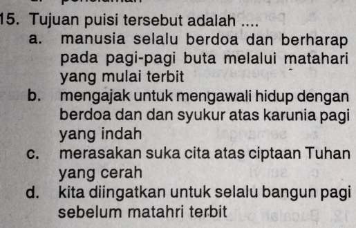 Tujuan puisi tersebut adalah ....
a. manusia selalu berdoa dan berharap
pada pagi-pagi buta melalui matahari
yang mulai terbit
b. mengajak untuk mengawali hidup dengan
berdoa dan dan syukur atas karunia pagi
yang indah
c. merasakan suka cita atas ciptaan Tuhan
yang cerah
d. kita diingatkan untuk selalu bangun pagi
sebelum matahri terbit