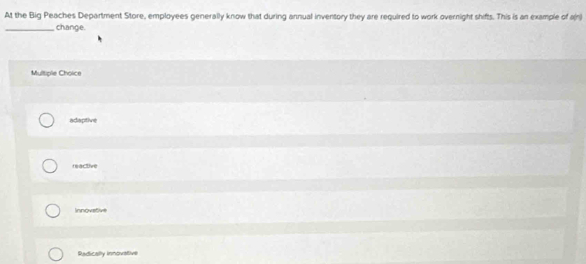 At the Big Peaches Department Store, employees generally know that during annual inventory they are required to work overnight shifts. This is an example of a(n)
_change.
Multiple Choice
adaptive
reactive
Innovative
Radically innovative