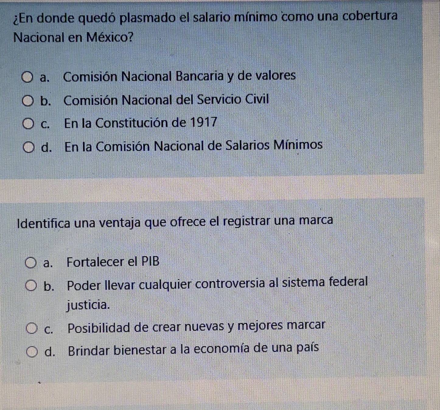 ¿En donde quedó plasmado el salario mínimo como una cobertura
Nacional en México?
a. Comisión Nacional Bancaria y de valores
b. Comisión Nacional del Servicio Civil
c. En la Constitución de 1917
d. En la Comisión Nacional de Salarios Mínimos
Identifica una ventaja que ofrece el registrar una marca
a. Fortalecer el PIB
b. Poder llevar cualquier controversia al sistema federal
justicia.
c. Posibilidad de crear nuevas y mejores marcar
d. Brindar bienestar a la economía de una país