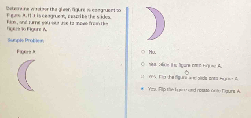 Determine whether the given figure is congruent to
Figure A. If it is congruent, describe the slides,
flips, and turns you can use to move from the
figure to Figure A.
Sample Problem
Figure A No.
Yes. Slide the figure onto Figure A.
Yes. Flip the figure and slide onto Figure A.
Yes. Flip the figure and rotate onto Figure A.