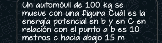 Un automóvil de 100 kg se 
mueve con una figura Cuál es la 
energía potencial en b y en C en 
relación con el punto a b es 10
metros c hacia abajo 15 m