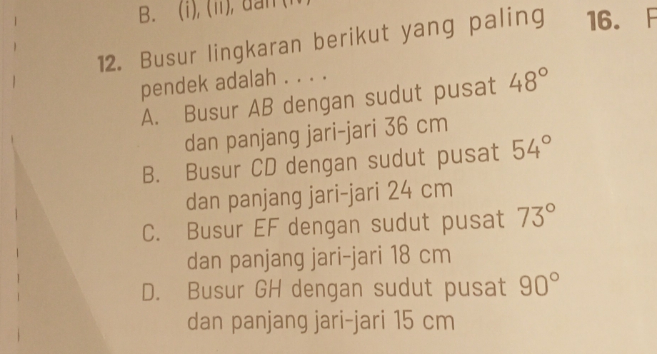 (ii), dan (
12. Busur lingkaran berikut yang paling 16. F
pendek adalah . . . .
A. Busur AB dengan sudut pusat 48°
dan panjang jari-jari 36 cm
B. Busur CD dengan sudut pusat 54°
dan panjang jari-jari 24 cm
C. Busur EF dengan sudut pusat 73°
dan panjang jari-jari 18 cm
D. Busur GH dengan sudut pusat 90°
dan panjang jari-jari 15 cm