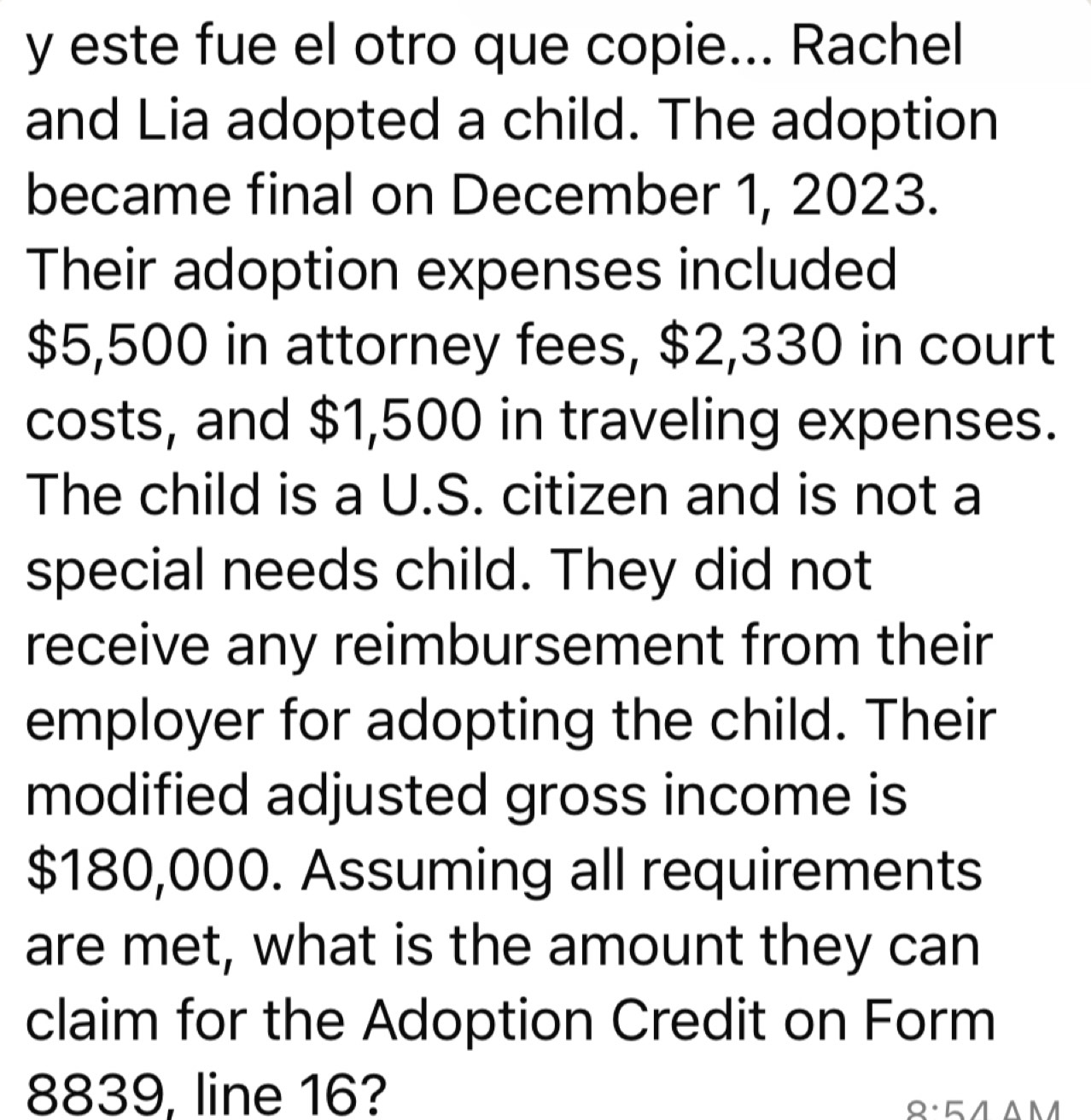 este fue el otro que copie... Rachel 
and Lia adopted a child. The adoption 
became final on December 1, 2023. 
Their adoption expenses included
$5,500 in attorney fees, $2,330 in court 
costs, and $1,500 in traveling expenses. 
The child is a U.S. citizen and is not a 
special needs child. They did not 
receive any reimbursement from their 
employer for adopting the child. Their 
modified adjusted gross income is
$180,000. Assuming all requirements 
are met, what is the amount they can 
claim for the Adoption Credit on Form
8839, line 16?