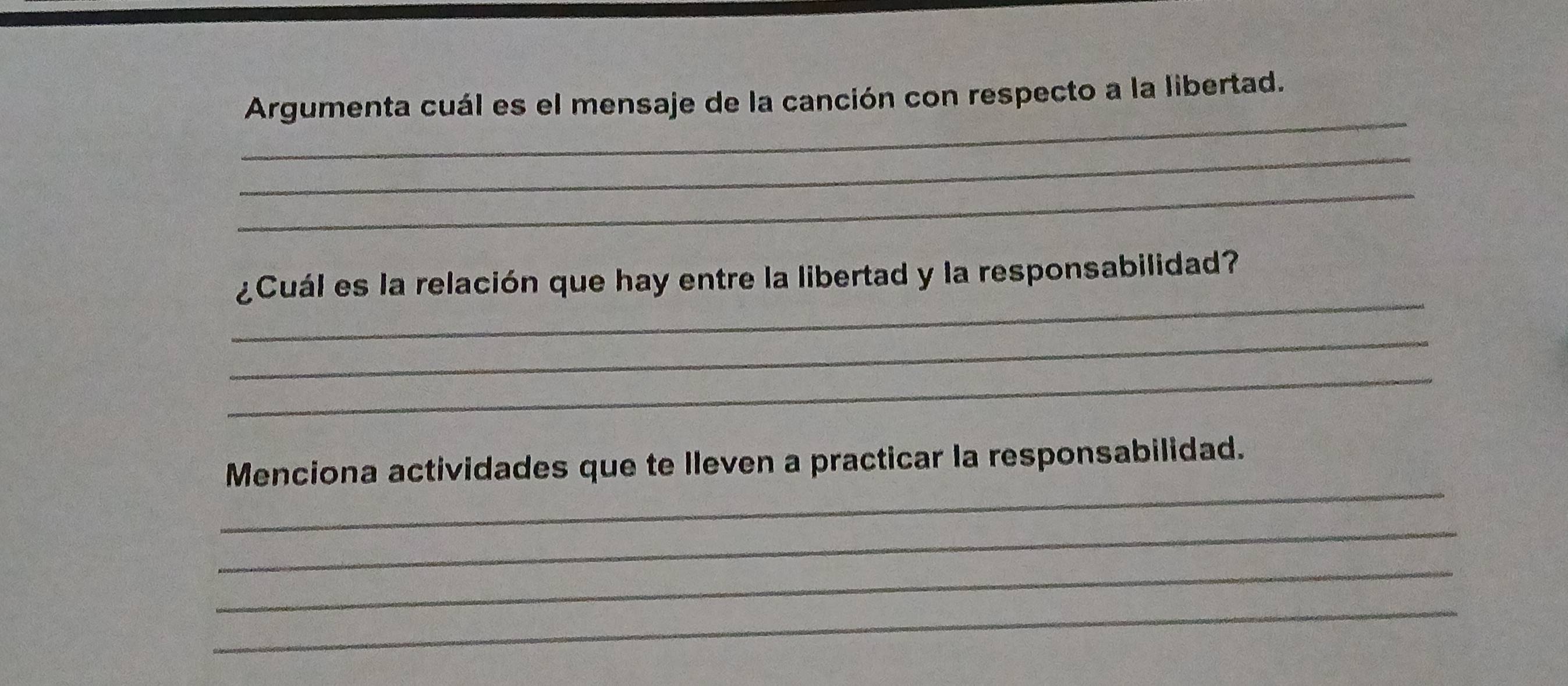 Argumenta cuál es el mensaje de la canción con respecto a la libertad. 
_ 
_ 
_ 
¿Cuál es la relación que hay entre la libertad y la responsabilidad? 
_ 
_ 
_ 
Menciona actividades que te lleven a practicar la responsabilidad. 
_ 
_ 
_