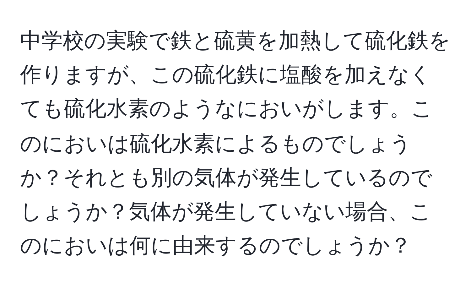 中学校の実験で鉄と硫黄を加熱して硫化鉄を作りますが、この硫化鉄に塩酸を加えなくても硫化水素のようなにおいがします。このにおいは硫化水素によるものでしょうか？それとも別の気体が発生しているのでしょうか？気体が発生していない場合、このにおいは何に由来するのでしょうか？