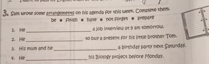 Sam wrote some arrangements on his agenda for this week. Complete them. 
be ● finish ● have ● not forget ● prepare 
1. He _a job interview at 9 am tomorrow. 
2. He_ to buy a present for his little brother Tom. 
3. His mum and he _a birthday party next Saturday. 
4. He_ his Biology project before Monday.