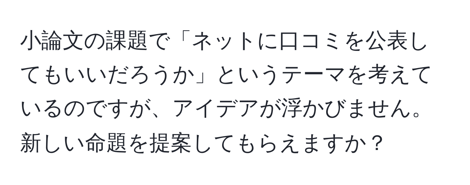 小論文の課題で「ネットに口コミを公表してもいいだろうか」というテーマを考えているのですが、アイデアが浮かびません。新しい命題を提案してもらえますか？