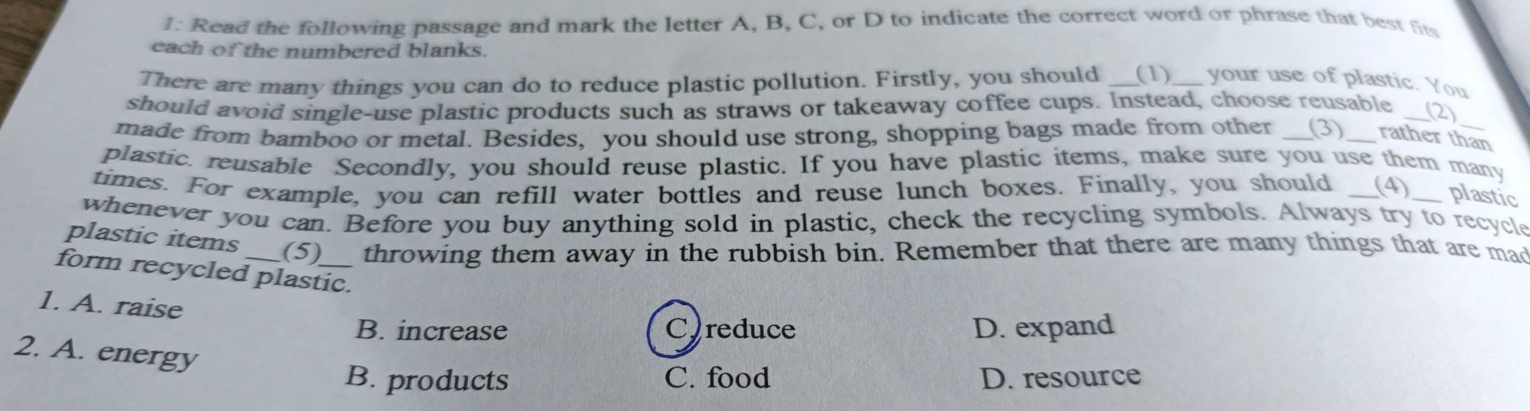 1: Read the following passage and mark the letter A, B, C, or D to indicate the correct word or phrase that best fits
each of the numbered blanks.
There are many things you can do to reduce plastic pollution. Firstly, you should __(1)__ your use of plastic. You
should avoid single-use plastic products such as straws or takeaway coffee cups. Instead, choose reusable _(2)
made from bamboo or metal. Besides, you should use strong, shopping bags made from other (3) rather than
plastic. reusable Secondly, you should reuse plastic. If you have plastic items, make sure you use them many
times. For example, you can refill water bottles and reuse lunch boxes. Finally, you should (4)_ plastic
whenever you can. Before you buy anything sold in plastic, check the recycling symbols. Always try to recycle
plastic items (5) throwing them away in the rubbish bin. Remember that there are many things that are mad
form recycled plastic.
1. A. raise
B. increase C)reduce D. expand
2. A. energy
B. products C. food D. resource