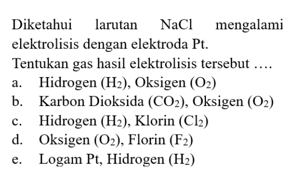 Diketahui larutan NaCl mengalami
elektrolisis dengan elektroda Pt.
Tentukan gas hasil elektrolisis tersebut …
a. Hidrogen (H_2) , Oksigen (O_2)
b. Karbon Dioksida (CO_2) , Oksigen (O_2)
c. Hidrogen (H_2) , Klorin (Cl_2)
d. Oksigen (O_2) , Florin (F_2)
e. Logam Pt, Hidrogen (H_2)