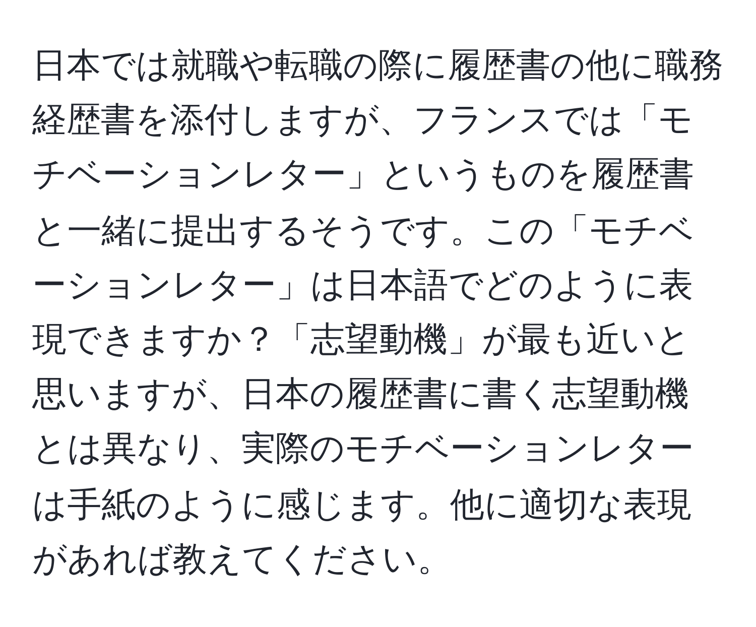 日本では就職や転職の際に履歴書の他に職務経歴書を添付しますが、フランスでは「モチベーションレター」というものを履歴書と一緒に提出するそうです。この「モチベーションレター」は日本語でどのように表現できますか？「志望動機」が最も近いと思いますが、日本の履歴書に書く志望動機とは異なり、実際のモチベーションレターは手紙のように感じます。他に適切な表現があれば教えてください。