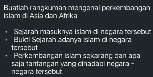 Buatlah rangkuman mengenai perkembangan 
islam di Asia dan Afrika 
Sejarah masuknya islam di negara tersebut 
Bukti Sejarah adanya islam di negara 
tersebut 
Perkembangan islam sekarang dan apa 
saja tantangan yang dihadapi negara - 
negara tersebut