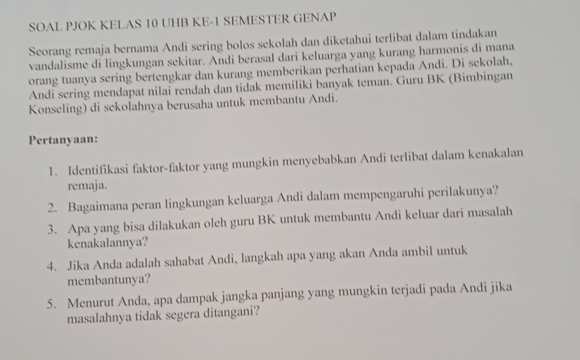 SOAL PJOK KELAS 10 UHB KE- 1 SEMESTER GENAP 
Seorang remaja bernama Andi sering bolos sekolah dan diketahui terlibat dalam tindakan 
vandalisme di lingkungan sekitar. Andi berasal dari keluarga yang kurang harmonis di mana 
orang tuanya sering bertengkar dan kurang memberikan perhatian kepada Andi. Di sekolah, 
Andi sering mendapat nilai rendah dan tidak memiliki banyak teman. Guru BK (Bimbingan 
Konseling) di sekolahnya berusaha untuk membantu Andi. 
Pertanyaan: 
1. Identifikasi faktor-faktor yang mungkin menyebabkan Andi terlibat dalam kenakalan 
remaja. 
2. Bagaimana peran lingkungan keluarga Andi dalam mempengaruhi perilakunya? 
3. Apa yang bisa dilakukan oleh guru BK untuk membantu Andi keluar dari masalah 
kenakalannya? 
4. Jika Anda adalah sahabat Andi, langkah apa yang akan Anda ambil untuk 
membantunya? 
5. Menurut Anda, apa dampak jangka panjang yang mungkin terjadi pada Andi jika 
masalahnya tidak segera ditangani?