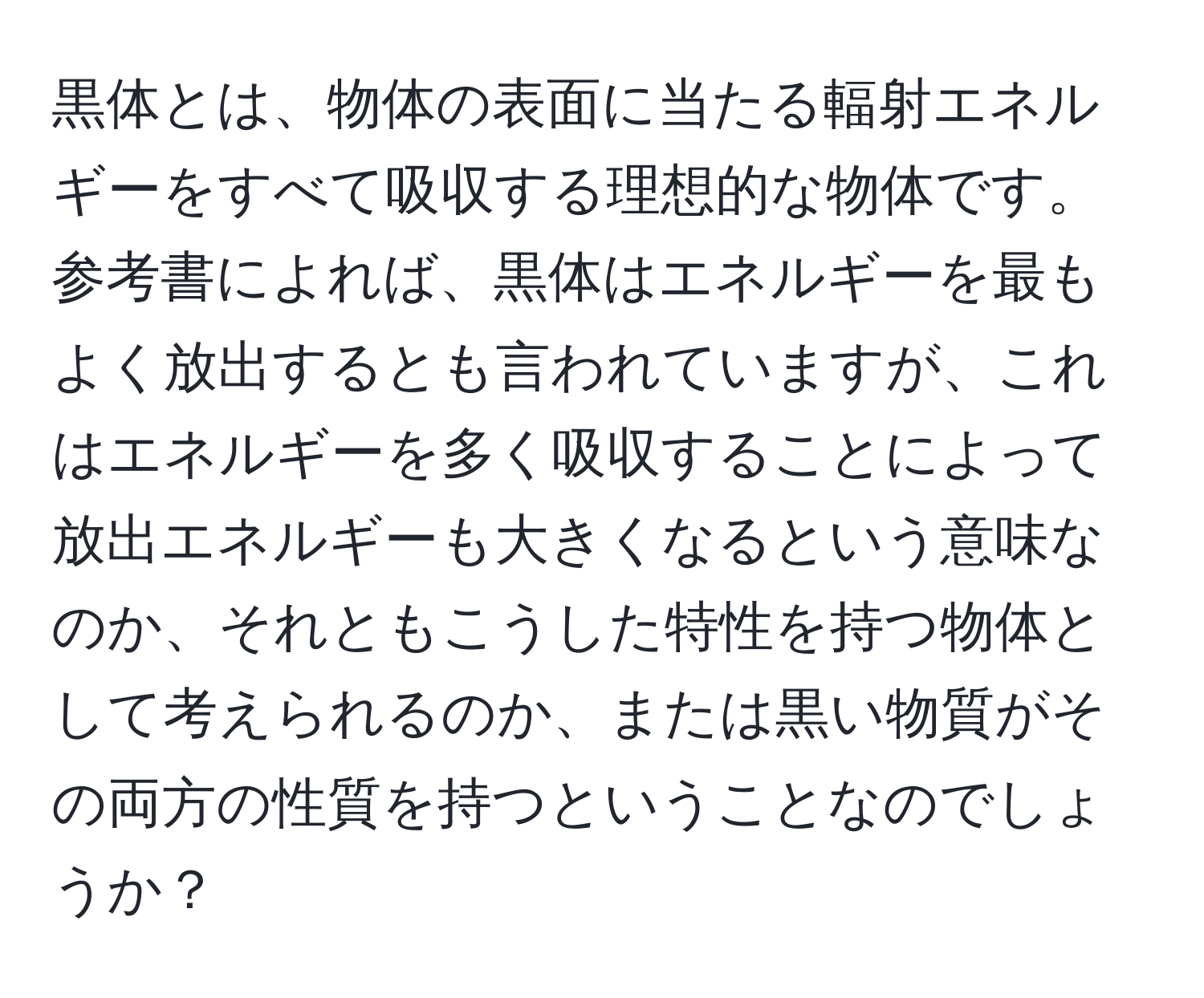 黒体とは、物体の表面に当たる輻射エネルギーをすべて吸収する理想的な物体です。参考書によれば、黒体はエネルギーを最もよく放出するとも言われていますが、これはエネルギーを多く吸収することによって放出エネルギーも大きくなるという意味なのか、それともこうした特性を持つ物体として考えられるのか、または黒い物質がその両方の性質を持つということなのでしょうか？