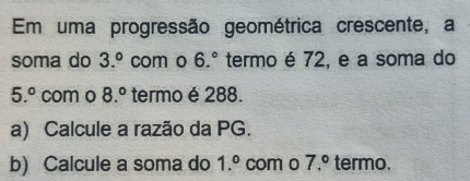 Em uma progressão geométrica crescente, a 
soma do 3.^circ  com o 6.^circ  termo é 72, e a soma do
5.^circ  com o 8.^circ  termo é 288. 
a) Calcule a razão da PG. 
b) Calcule a soma do 1.^circ  com o 7.^circ  termo.