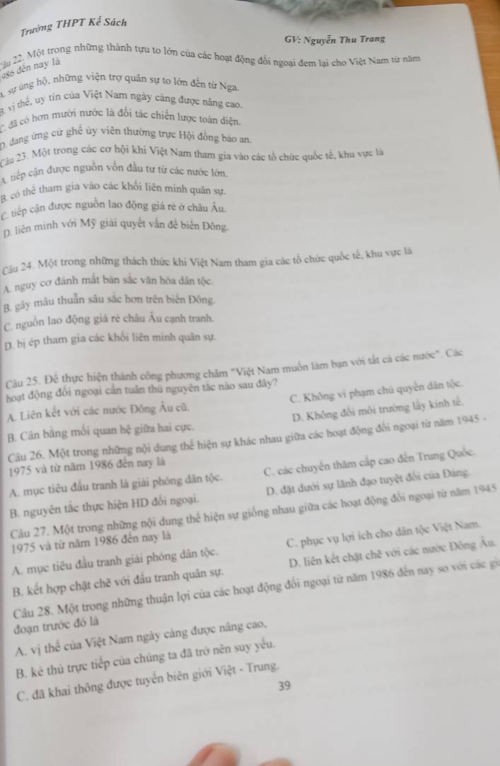 Trường THPT Kế Sách
GV: Nguyễn Thu Trang
2u 22. Một trong những thành tựu to lớn của các hoạt động đổi ngoại đem lại cho Việt Nam từ năm
đ86 đến nay là
A sự úng hộ, những viện trợ quân sự to lớn đến từ Nga.
B vị thể, uy tín của Việt Nam ngày cảng được năng cao.
C. đã có hơn mưới nước là đổi tác chiến lược toàn diện,
D. đang ứng cử ghế ủy viên thường trực Hội đồng báo an.
Câu 23. Một trong các cơ hội khi Việt Nam tham gia vào các tổ chức quốc tế, khu vực là
A tiếp cận được nguồn vốn đầu tư từ các nước lớn.
B. có thẻ tham gia vào các khổi liên minh quân sự.
C tiếp cận được nguồn lao động giá rẻ ở châu Âu
D. liên minh với Mỹ giải quyết vẫn đề biển Đông.
Câu 24. Một trong những thách thức khi Việt Nam tham gia các tổ chức quốc tế, khu vực là
A. nguy cơ đánh mắt bản sắc văn hóa dân tộc.
B. gây mâu thuẫn sâu sắc hơn trên biển Đông.
C. nguồn lao động giá rẻ châu Âu cạnh tranh.
D. bị ép tham gia các khối liên minh quân sự.
Cậu 25. Đệ thực hiện thành công phương châm "Việt Nam muỗn làm bạn với tắt cá các nước". Các
hoạt động đổi ngoại cần tuần thủ nguyên tác nào sau đây?
C. Không vi phạm chú quyền dân tộc.
A. Liên kết với các nước Đông Âu cũ.
B. Cân bằng mối quan hệ giữa hai cực. D. Không đổi môi trường lấy kinh tế.
Câu 26. Một trong những nội dung thể hiện sự khác nhau giữa các hoạt động đổi ngoại từ năm 1945 -
1975 và từ năm 1986 đến nay là
A. mục tiêu đầu tranh là giải phóng dân tộc. C. các chuyển thăm cấp cao đến Trung Quốc.
B. nguyên tắc thực hiện HD đổi ngoại. D. đặt dưới sự lãnh đạo tuyệt đối của Đảng.
Câu 27. Một trong những nội dung thể hiện sự giống nhau giữa các hoạt động đổi ngoại từ năm 1945
1975 và từ năm 1986 đến nay là
A. mục tiêu đầu tranh giải phóng dân tộc. C. phục vụ lợi ích cho dân tộc Việt Nam.
B. kết hợp chặt chẽ với đầu tranh quân sự. D. liên kết chặt chẽ với các nước Đông Âu.
Câu 28. Một trong những thuận lợi của các hoạt động đổi ngoại từ năm 1986 đến nay so với các gi
đoạn trước đó là
A. vị thể của Việt Nam ngày càng được nâng cao,
B. kê thủ trực tiếp của chúng ta đã trở nên suy yểu.
C. đã khai thông được tuyển biên giới Việt - Trung.
39