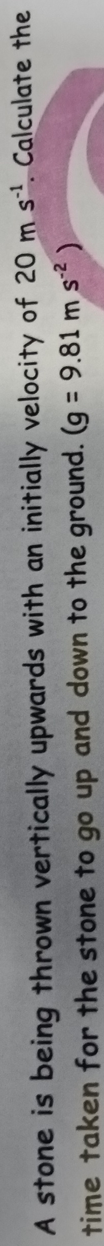 A stone is being thrown vertically upwards with an initially velocity of 20ms^(-1). Calculate the 
time taken for the stone to go up and down to the ground. (g=9.81ms^(-2))