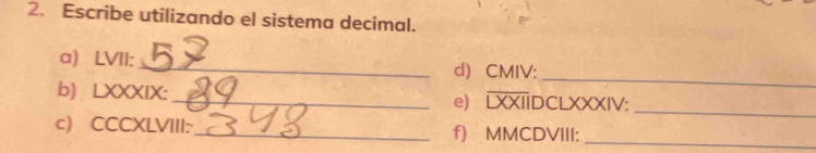 Escribe utilizando el sistema decimal. 
_ 
a) LVII: _d) CMIV: 
b) LXXXIX: _e) LXXIIDCLXXXIV:_ 
_ 
c) CCCXLVIII:_ f) MMCDVIII: