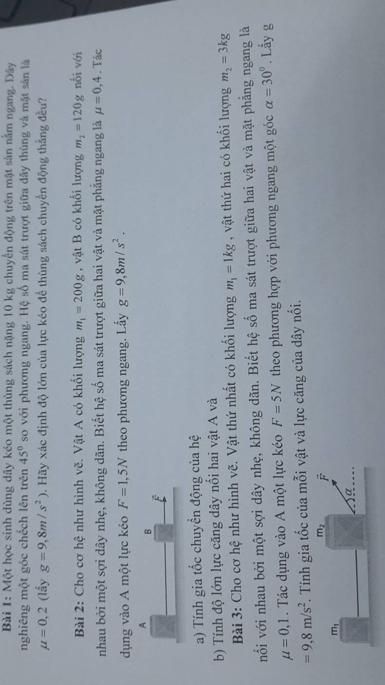 Một học sinh dùng dây kéo một thùng sách nặng 10 kg chuyển động trên mặt sản nằm ngang. Dây 
nghiêng một góc chếch lên trên 45° so với phương ngang. Hệ số ma sát trượt giữa dây thùng và mặt sản là
mu =0,2 (lấy g=9,8m/s^2) D. Hãy xác định độ lớn của lực kéo để thùng sách chuyển động thắng đều? 
Bài 2: Cho cơ hệ như hình vẽ. Vật A có khối lượng m_1=200g , vật B có khối lượng m_2=120g nối với 
nhau bởi một sợi dây nhẹ, không dãn. Biết hệ số ma sát trượt giữa hai vật và mặt phẳng ngang là mu =0,4. Tác 
dụng vào A một lực kéo F=1,5N theo phương ngang. Lấy g=9,8m/s^2. 
A 
B 
F 
a) Tính gia tốc chuyển động của hệ 
b) Tính độ lớn lực căng dây nối hai vật A và 
Bài 3: Cho cơ hệ như hình vẽ. Vật thứ nhất có khối lượng m_1=1kg , vật thứ hai có khối lượng m_2=3kg
nối với nhau bởi một sợi dây nhẹ, không dãn. Biết hệ số ma sát trượt giữa hai vật và mặt phẳng ngang là
mu =0, 1 Tác dụng vào A một lực kéo F=5N theo phương hợp với phương ngang một góc alpha =30°. Lấy g
=9, 8m/s^2 *. Tính gia tốc của mỗi vật và lực căng của dây nối.
m_2 F
m_1
α