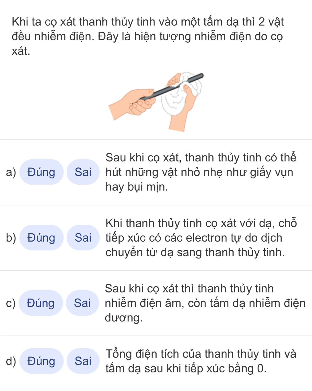 Khi ta cọ xát thanh thủy tinh vào một tấm dạ thì 2 vật 
đều nhiễm điện. Đây là hiện tượng nhiễm điện do cọ 
xát. 
Sau khi cọ xát, thanh thủy tinh có thể 
a) Đúng Sai hút những vật nhỏ nhẹ như giấy vụn 
hay bụi mịn. 
Khi thanh thủy tinh cọ xát với dạ, chỗ 
b) Đúng Sai tiếp xúc có các electron tự do dịch 
chuyển từ dạ sang thanh thủy tinh. 
Sau khi cọ xát thì thanh thủy tinh 
c) Đúng Sai nhiễm điện âm, còn tấm dạ nhiễm điện 
dương. 
Tổng điện tích của thanh thủy tinh và 
d) Đúng Sai tấm dạ sau khi tiếp xúc bằng 0.