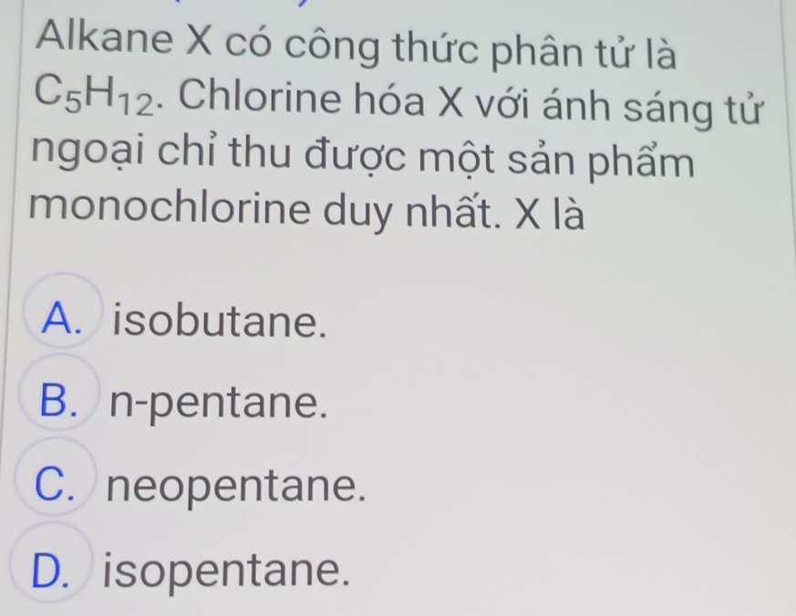 Alkane X có công thức phân tử là
C_5H_12. Chlorine hóa X với ánh sáng tử
ngoại chỉ thu được một sản phẩm
monochlorine duy nhất. X là
A. isobutane.
B. n-pentane.
C. neopentane.
D. isopentane.