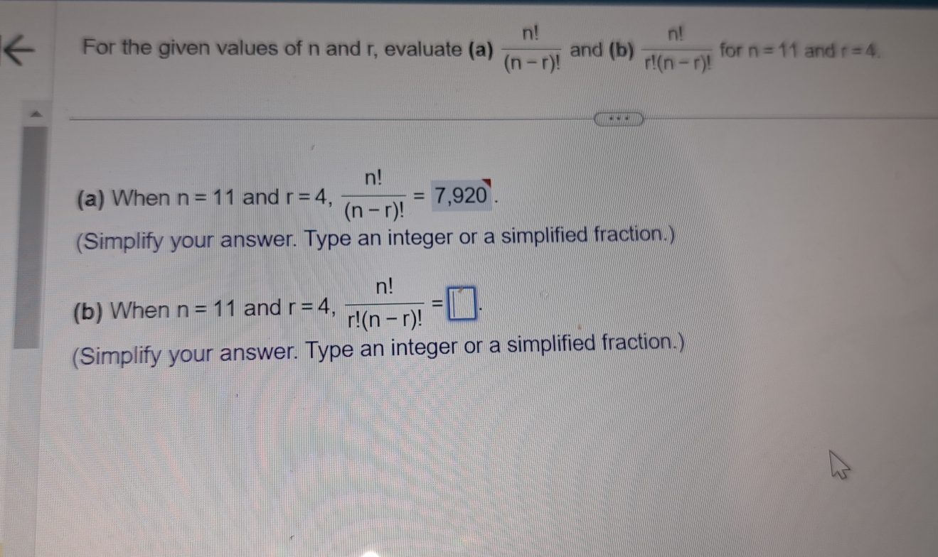 For the given values of n and r, evaluate (a)  n!/(n-r)!  and (b)  n!/r!(n-r)!  for n=11 and r=4. 
(a) When n=11 and r=4,  n!/(n-r)! =7,920. 
(Simplify your answer. Type an integer or a simplified fraction.) 
(b) When n=11 and r=4,  n!/r!(n-r)! =□. 
(Simplify your answer. Type an integer or a simplified fraction.)