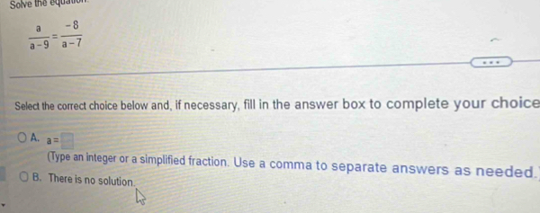 Solve the equatio
 a/a-9 = (-8)/a-7 
Select the correct choice below and, if necessary, fill in the answer box to complete your choice
A. a=□
(Type an integer or a simplified fraction. Use a comma to separate answers as needed.
B. There is no solution.