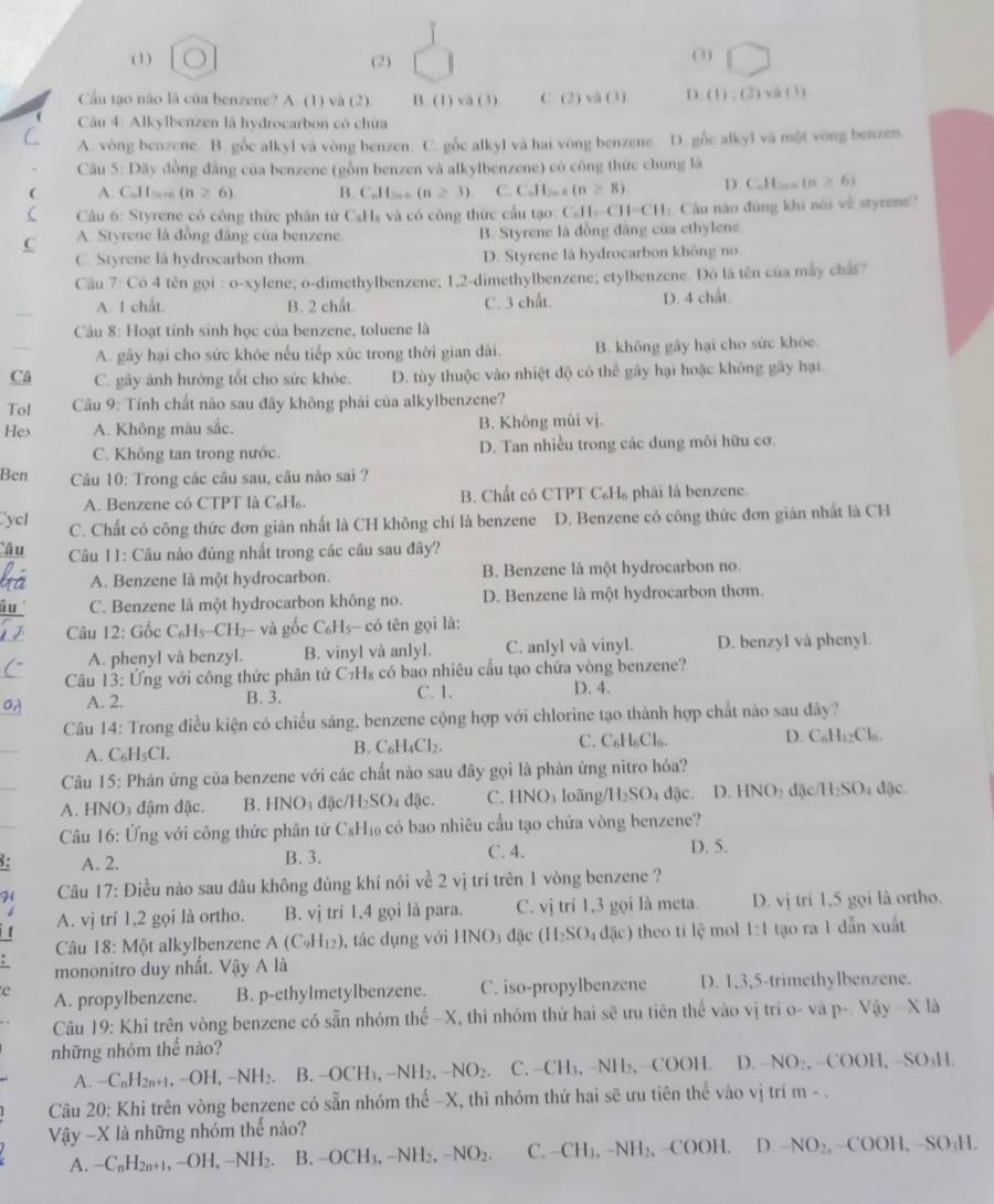 ( 1) (2) (3) ( □
Cầu tạo nào là của benzene? A. (1) và (2) B. (1) va(3) C.(2)va(3) D (1):(2)vee a(1)
Câu 4: Alkylbenzen là hydrocarbon có chứa
A. vòng benzene. B. gốc alkyl và vòng benzen. C. gốc alkyl và hai vòng benzene. D. gốc alkyl và một vòng benzen
Câu 5: Dãy đồng đẳng của benzene (gồm benzen và alkylbenzene) có công thức chung là
A. CuH≥+6 (n≥ 6) B. CaH∞ o (n≥ 3) C. C_nH_2n-2(n≥slant 8) D. C.H_3cos (n≥ 6)
Câu 6: Styrene có công thức phân tứ C₆Hs và có công thức cấu tạo: C_6H_6-CH=CH_3 L. Câu nào đúng khi nói về styrene?
C A. Styrene là đồng đâng của benzene. B. Styrene là đồng đăng của ethylene
C. Styrene la hydrocarbon thơm. D. Styrene là hydrocarbon không no
Câu 7: Có 4 tên gọi : o-xylene; o-dimethylbenzene; 1,2-dimethylbenzene; etylbenzene. Đó là tên của máy chất?
A. 1 chất. B. 2 chất C. 3 chất. D. 4 chất.
Câu 8: Hoạt tính sinh học của benzene, toluene là
A. gãy hại cho sức khóe nếu tiếp xúc trong thời gian dài. B. không gây hại cho sức khóe.
Câ C. gây ảnh hướng tốt cho sức khỏe. D. tùy thuộc vào nhiệt độ có thể gây hại hoặc không gây hại.
Tol  Câu 9: Tính chất nào sau đây không phải của alkylbenzene?
Hex A. Không màu sắc. B. Không mùi vj.
C. Không tan trong nước. D. Tan nhiều trong các dung môi hữu cơ
Ben  Câu 10: Trong các câu sau, câu nào sai ?
A. Benzene có CTPT là C₆H₆. B. Chất có CTPT C₆H₆ phải là benzene.
Cycl C. Chất có công thức đơn giản nhất là CH không chỉ là benzene D. Benzene có công thức đơn gián nhất là CH
'âu  Câu 11: Câu nào đúng nhất trong các câu sau đây?
A. Benzene là một hydrocarbon. B. Benzene là một hydrocarbon no.
C. Benzene là một hydrocarbon không no. D. Benzene là một hydrocarbon thơm.
Câu 12: Gốc C_6H_5-CH_2-vag ốc C_6H_5 có tên gọi là:
A. phenyI và benzyl. B. vinyl và anlyl. C. anlyl và vinyl. D. benzyl và phenyl.
Cu 13: Ứng với công thức phân tử C₇H₈ có bao nhiêu cầu tạo chứa vòng benzene?
A. 2. B. 3. C. 1. D. 4.
Câu 14: Trong điều kiện có chiếu sáng, benzene cộng hợp với chlorine tạo thành hợp chất nào sau đây?
C. C_6H_6Cl_6
D C_6H_12Cl_6.
A. C₆H₅Cl.
B. C_6H_4Cl_2.
Câu 15: Phản ứng của benzene với các chất nào sau đây gọi là phản ứng nitro hóa?
A. HNO₃ đậm đặc. B. HNO_3 đặc /H_2SO_4 dac C. HNO_3 loãng/l l_2SO đặc. HNO_2 đặc H_2SO 1 đặc.
Câu 16: Ứng với công thức phân tử C_8H_10 có bao nhiêu cấu tạo chứa vòng benzene?
: A. 2. B. 3. C. 4. D. 5.
H  Câu 17: Điều nào sau đâu không đúng khí nói về 2 vị trí trên 1 vòng benzene ?
A. vj trí 1,2 gọi là ortho. B. vị trí 1,4 gọi là para. C. vj trí 1,3 gọi là meta. D. vj tri 1,5 gọi là ortho.
Câu 18:M6t alkylbenzene A(C_9H_12) , tác dụng với HNO_3d ặc (H_2SO_4d(ic) theo tile mol 1:1 tạo ra 1 dẫn xuất
mononitro duy nhất. Vậy 1 là
e A. propylbenzene. B. p-ethylmetylbenzene. C. iso-propylbenzene D. 1,3,5-trimethylbenzene.
Câu 19: Khi trên vòng benzene có sẵn nhóm thể -X, thì nhóm thứ hai sẽ ưu tiên thể vào vị rio-vap-Vay-* la
những nhóm thế nào?
A. -C_nH_2n+1,-OH,-NH_2. B. -OCH_3,-NH_2,-NO_2 C. -CH_3,-NII_2. COOH. D. NO_2,-COO H、 SO_1H
Câu 20: Khi trên vòng benzene có sẵn nhóm thế -X, thì nhóm thứ hai sẽ ưu tiên the vào vj trí m - .
Vậy -X là những nhóm thế nào?
A. -C_nH_2n+1,-OH,-NH_2. B. -OCH_3,-NH_2,-NO_2. C. -CH_3,-NH_2 , ( OOH D -NO_2, COOH,-SO_3H.