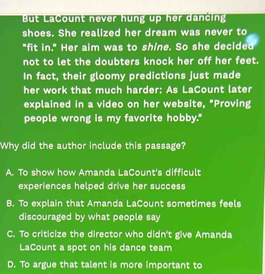 But LaCount never hung up her dancing
shoes. She realized her dream was never to
"fit in." Her aim was to shine. So she decided
not to let the doubters knock her off her feet.
In fact, their gloomy predictions just made
her work that much harder: As LaCount later
explained in a video on her website, "Proving
people wrong is my favorite hobby."
Why did the author include this passage?
A. To show how Amanda LaCount's difficult
experiences helped drive her success
B. To explain that Amanda LaCount sometimes feels
discouraged by what people say
C. To criticize the director who didn't give Amanda
LaCount a spot on his dance team
D. To argue that talent is more important to