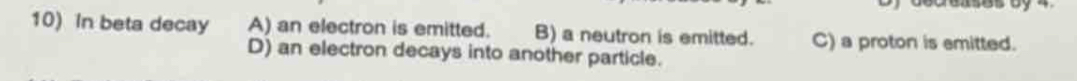 In beta decay A) an electron is emitted. B) a neutron is emitted. C) a proton is emitted.
D) an electron decays into another particle.