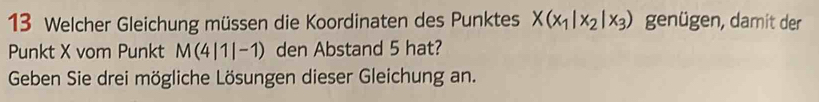 Welcher Gleichung müssen die Koordinaten des Punktes X(x_1|x_2|x_3) genügen, damit der 
Punkt X vom Punkt M(4|1|-1) den Abstand 5 hat? 
Geben Sie drei mögliche Lösungen dieser Gleichung an.