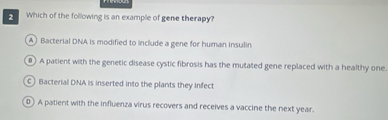 Frevious
2 Which of the following is an example of gene therapy?
A Bacterial DNA is modified to include a gene for human insulin
) A patient with the genetic disease cystic fibrosis has the mutated gene replaced with a healthy one.
c Bacterial DNA is inserted into the plants they infect
D) A patient with the influenza virus recovers and receives a vaccine the next year.