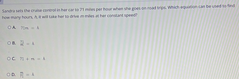 Sandra sets the cruise control in her car to 71 miles per hour when she goes on road trips. Which equation can be used to find
how many hours, h, it will take her to drive m miles at her constant speed?
A 71m=h
B.  71/m =h
C. 71+m=h
D.  m/71 =h