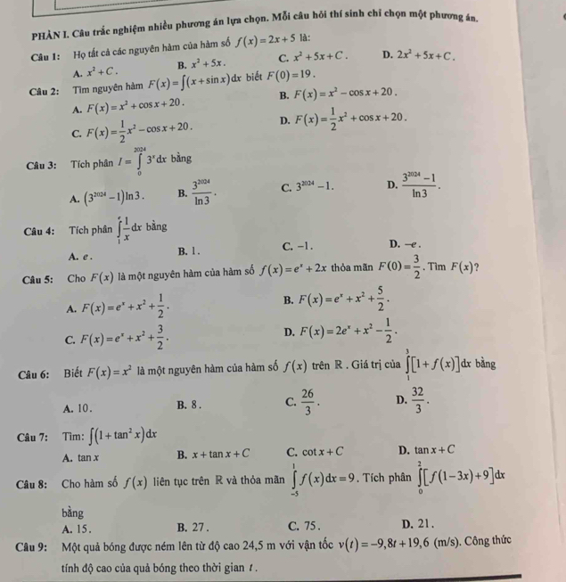 PHÀN I. Câu trắc nghiệm nhiều phương án lựa chọn. Mỗi câu hỏi thí sinh chỉ chọn một phương án.
Câu 1: Họ tất cả các nguyên hàm của hàm số f(x)=2x+5 là:
A. x^2+C. B. x^2+5x. C. x^2+5x+C. D. 2x^2+5x+C.
Câu 2: Tìm nguyên hàm F(x)=∈t (x+sin x)dx biết F(0)=19.
B.
A. F(x)=x^2+cos x+20. F(x)=x^2-cos x+20.
C. F(x)= 1/2 x^2-cos x+20. D. F(x)= 1/2 x^2+cos x+20.
Câu 3: Tích phân I=∈tlimits _0^((3024)3^x)dx bàng
A. (3^(2024)-1)ln 3. B.  3^(2004)/ln 3 . C. 3^(2024)-1. D.  (3^(2024)-1)/ln 3 .
Câu 4: Tích phân ∈tlimits _1^(efrac 1)xdx bàng
C. -1. D. —e .
A. e . B. l .
Câu 5: Cho F(x) là một nguyên hàm của hàm số f(x)=e^x+2x thỏa mãn F(0)= 3/2 . Tìm F(x)
A. F(x)=e^x+x^2+ 1/2 . B. F(x)=e^x+x^2+ 5/2 .
D.
C. F(x)=e^x+x^2+ 3/2 . F(x)=2e^x+x^2- 1/2 .
Câu 6: Biết F(x)=x^2 là một nguyên hàm của hàm số f(x) trên R . Giá trị của ∈tlimits _1^(3[1+f(x)]dx bàng
A. 10. B. 8 . C. frac 26)3. D.  32/3 .
Câu 7: Tìm: ∈t (1+tan^2x)dx
A. tan x B. x+tan x+C C. cot x+C D. tan x+C
Câu 8: Cho hàm số f(x) liên tục trên R và thỏa mãn ∈tlimits _(-5)^1f(x)dx=9. Tích phân ∈tlimits _0^2[f(1-3x)+9]dx
bàng
A. 15. B. 27 . C. 75 . D. 21 .
Câu 9: Một quả bóng được ném lên từ độ cao 24,5 m với vận tốc v(t)=-9,8t+19,6 (m/s). Công thức
tính độ cao của quả bóng theo thời gian 1 .