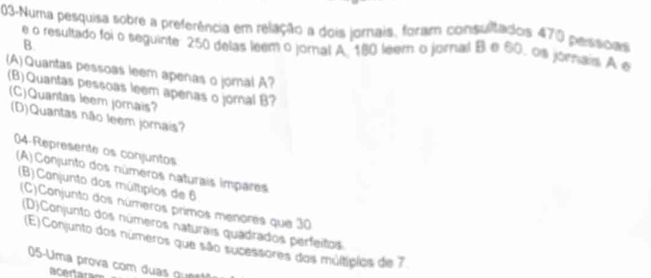 03-Numa pesquisa sobre a preferência em relação a dois jornais, foram consultados 470 pessoas 
B. 
e o resultado foi o seguinte: 250 delas leem o joral A. 180 leem o jornal B e 60, os jornais. A e 
(A) Quantas pessoas leem apenas o jomal A? 
(B)Quantas pessoas leem apenas o jornal B? 
(C)Quantas leem jornais? 
(D)Quantas não leem jornais? 
04-Represente os conjuntos 
(A)Conjunto dos números naturais impares 
(B) Canjunto dos múltipios de 6
(C)Conjunto dos números primos menores que 30
(D)Conjunto dos números naturais quadrados perfeitos 
(E) Conjunto dos números que são sucessores das múltípios de 7
05-Uma prova com duas q n 
acertara