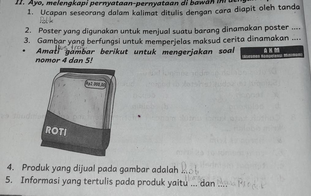 Ayo, melengkapi pernyataan-pernyataan di bawan in de 
1. Ucapan seseorang dalam kalimat ditulis dengan cara diapit oleh tanda 
2. Poster yang digunakan untuk menjual suatu barang dinamakan poster .... 
3. Gambar yang berfungsi untuk memperjelas maksud cerita dinamakan .... 
Amati gambar berikut untuk mengerjakan soal AKM 
nomor 4 dan 5! (Asesmen Kompetensi Minimum) 
4. Produk yang dijual pada gambar adalah 
5. Informasi yang tertulis pada produk yaitu ... dan