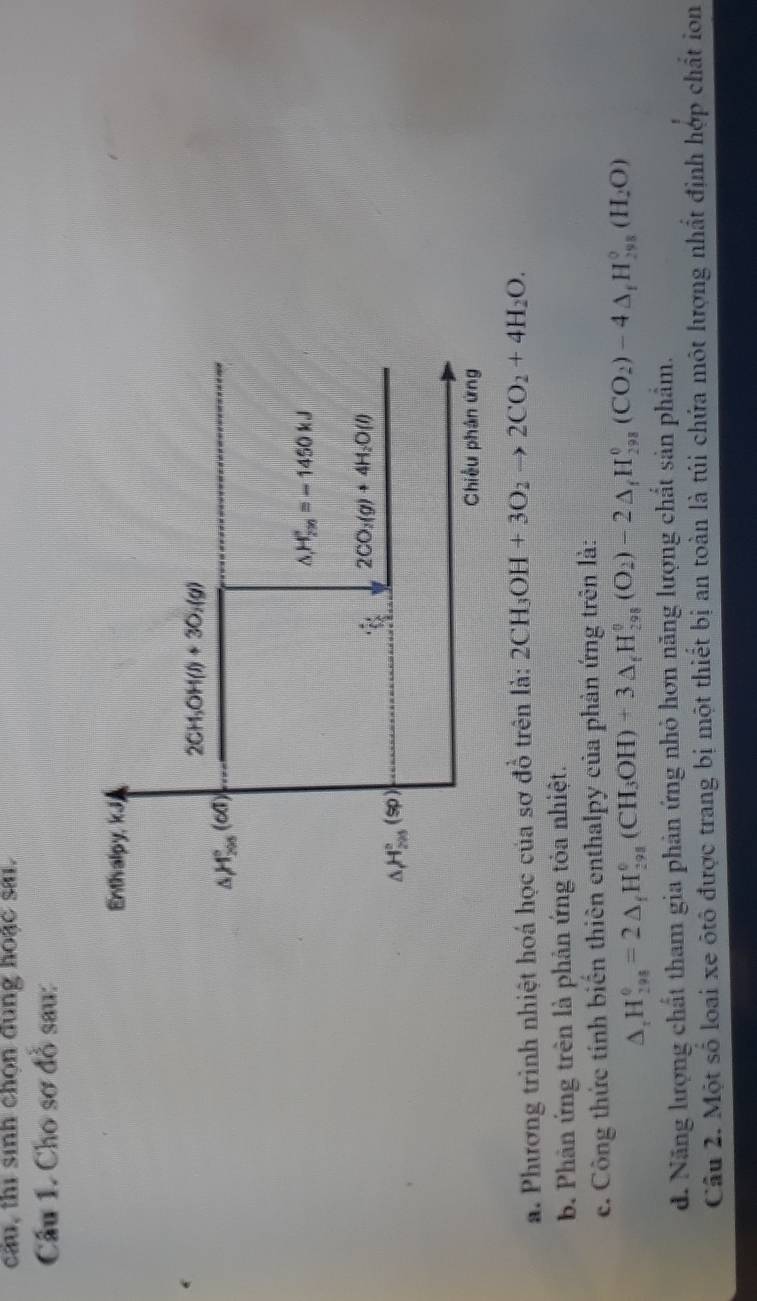cầu, thi sinh chọn dung hoặc sai. 
Câu 1. Cho sơ đồ sau: 
Enthvalpy, kJj
2CH_3OH(l)+3O_2(g)
△ H_(200)°(60)
△ _1H_(20)°=-1450kJ
2CO_2(g)+4H_2O(l)
△ H_(200)°(sp)
Chiều phân ứng 
a. Phương trình nhiệt hoá học của sơ đồ trên là: 2CH_3OH+3O_2to 2CO_2+4H_2O. 
b. Phân ứng trên là phản ứng tỏa nhiệt. 
e. Công thức tính biển thiên enthalpy của phản ứng trên là:
△ _rH_(298)^0=2△ _fH_(298)^0(CH_3OH)+3△ _fH_(298)^0(O_2)-2△ _fH_(298)^0(CO_2)-4△ _fH_(298)^0(H_2O)
d. Năng lượng chất tham gia phản ứng nhỏ hơn năng lượng chất sản phẩm. 
Câu 2. Một số loại xe ôtô được trang bị một thiết bị an toàn là túi chứa một lượng nhất định hợp chất ion