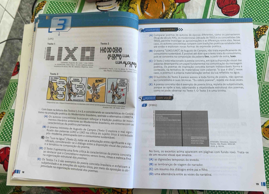 resolvendo a questão
.
(A) Comparar poemas de autores de épocas diferentes, como os parnasianos
(final do século XIX), os modernistas (década de 1920) e os concretistas (de
(UPE) 1950), permite investigar as aproximações e as diferenças entre eles. Nesse
Texto 1 Texto 2 caso, os autores concretistas rompem com tradições poéticas estabelecidas
até então e exploram novas formas de expressão poética.
LUA NA AGUA (B) O poema ''LUXO/LIXO'', de Augusto de Campos, não trata especificamente de
e  
consumismo sustentável. É possível até dizer que o texto trata do consumismo,
O L hmộ lua pois se concentra na composição da palavra lixo, a partir de outra, luxo.
CAMPOS, Augosto de Luxo ( Livo (1905) LUA AlcHMg (C) O Texto 2 está relacionado à poesia concreta, em que a disposição visual das
palavras desempenha um papel fundamental na comunicação da mensagem
poética. Os poemas de inspiração concreta tornam indissociáveis forma e
conteúdo, na tentativa de materializar com palavras "o que é dito'; nesse
L ESOCSKY, Paulo. Lua na água. In: Todo Po ás Paulos Companhia das Letras, =
caso, o poema é a própria materialização verbal da lua refletida na água.
(D) O burrinho do Texto 3 parece avesso a toda forma de poesia, não apenas
ao Concretismo e suas técnicas. ''Eu odeio poesia!'', repete ele duas vezes.
(E) A poesia concreta não é exemplo de poesia lírica, repleta de subjetividade,
porque se opõe a isso, valorizando a objetividade estrutural dos poemas,
como se pode observar no Texto 1. O Texto 3 é uma tirinha.
agora é com você
(IFMG)
Com base na leitura dos Textos 1, 2 e 3, e considerando as características do Concre -
tismo na produção poética do Modernismo brasileiro, assinale a alternativa CORRETA
(A) Os autores concretistas buscavam reforçar a tradição poética de movi-
mentos literários anteriores ao Modernismo brasileiro, em sintonia com as
características da poética parnasiana.
(B) O poema intimista de Augusto de Campos (Texto 1) explora o real signi-
ficado das palavras LUXO e LIXO na crítica do sujeito lírico à sociedade
pós-moderna, preocupada com o consumismo sustentável.
( Em "Lua na água" (Texto 2), nota-se a articulação entre significante e sig-
StioER, Veronica. Opiaon
nificado, considerando-se o diálogo entre a disposição visual das palavras
e a temática na composição do poema.
2018. p. 68-60 Swiva. São Paulo: SESI-SP.
No livro, os excertos acima aparecem em páginas com fundo roxo. Trata-se
(D) O Texto 3 apresenta uma forte crítica às características da poesia concreta de um recurso visual que sinaliza:
ao destacar que o Concretismo explorou versos livres, rimas e métrica fixa (A) as digressões temporais do enredo.
na organização estrutural dos poemas.
(E) Os Textos 1 e 3 são exemplos da poesia concreta brasileira e enfatizam a
(B) as lembranças de viagem do narrador.
subjetividade e as emoções do sujeito lírico, por meio da oposição à ob-
jetividade na organização estrutural dos poemas.
(C) um resumo dos diálogos entre pai e filho.
(D) uma alternância entre as vozes da narrativa
19