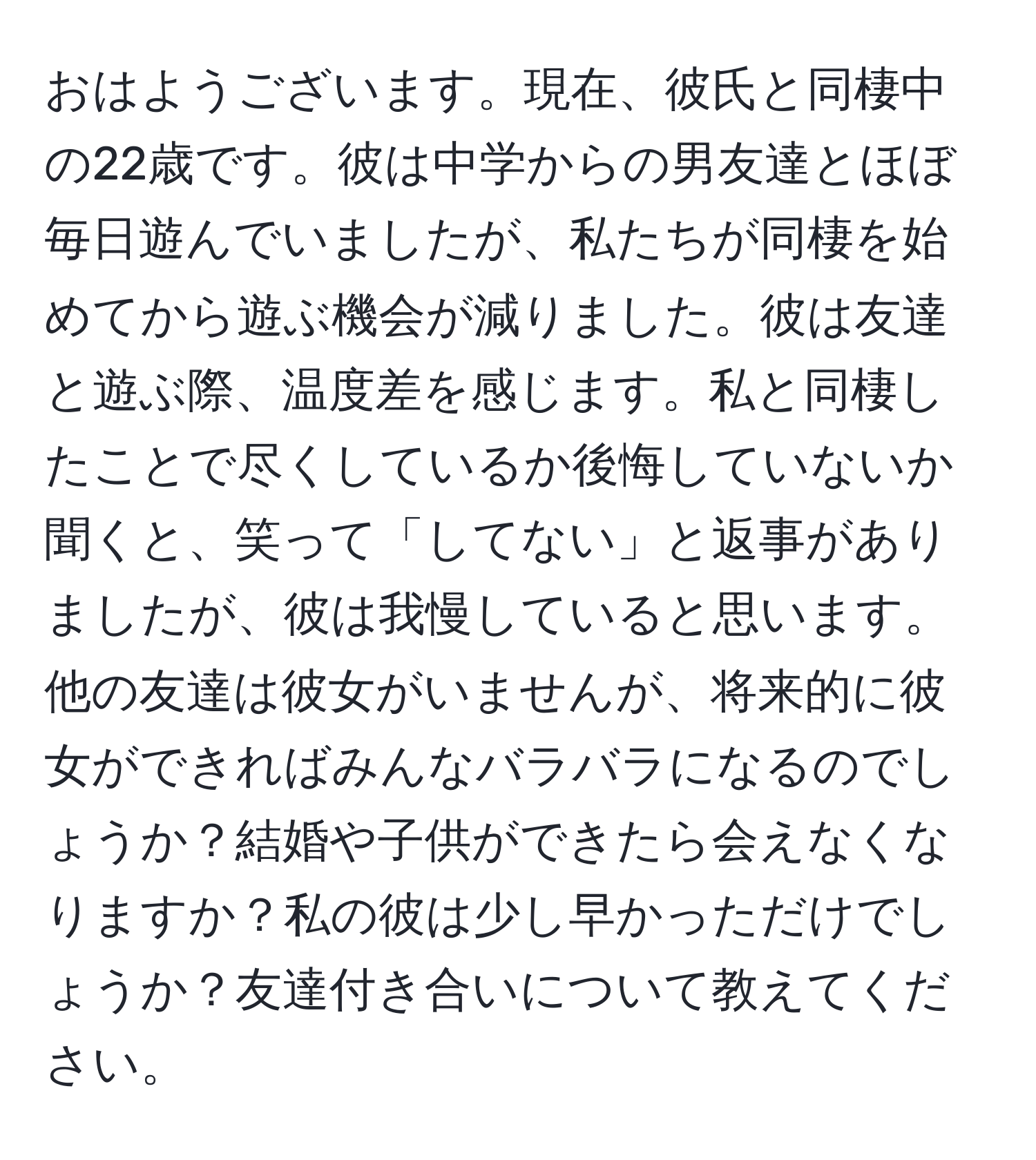 おはようございます。現在、彼氏と同棲中の22歳です。彼は中学からの男友達とほぼ毎日遊んでいましたが、私たちが同棲を始めてから遊ぶ機会が減りました。彼は友達と遊ぶ際、温度差を感じます。私と同棲したことで尽くしているか後悔していないか聞くと、笑って「してない」と返事がありましたが、彼は我慢していると思います。他の友達は彼女がいませんが、将来的に彼女ができればみんなバラバラになるのでしょうか？結婚や子供ができたら会えなくなりますか？私の彼は少し早かっただけでしょうか？友達付き合いについて教えてください。