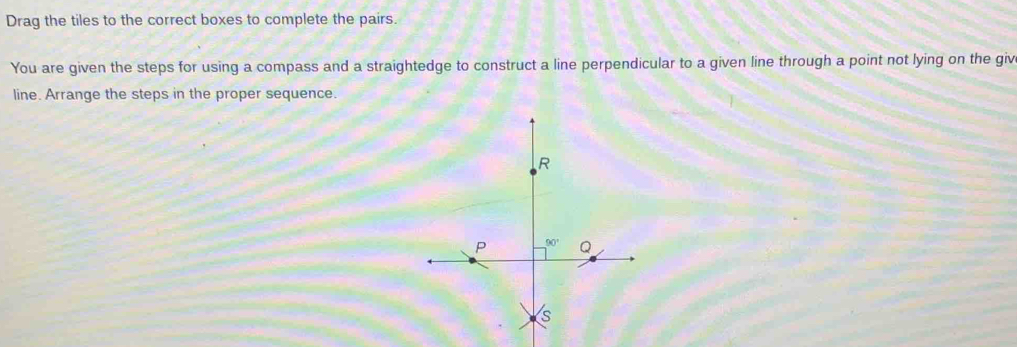 Drag the tiles to the correct boxes to complete the pairs.
You are given the steps for using a compass and a straightedge to construct a line perpendicular to a given line through a point not lying on the giv
line. Arrange the steps in the proper sequence.