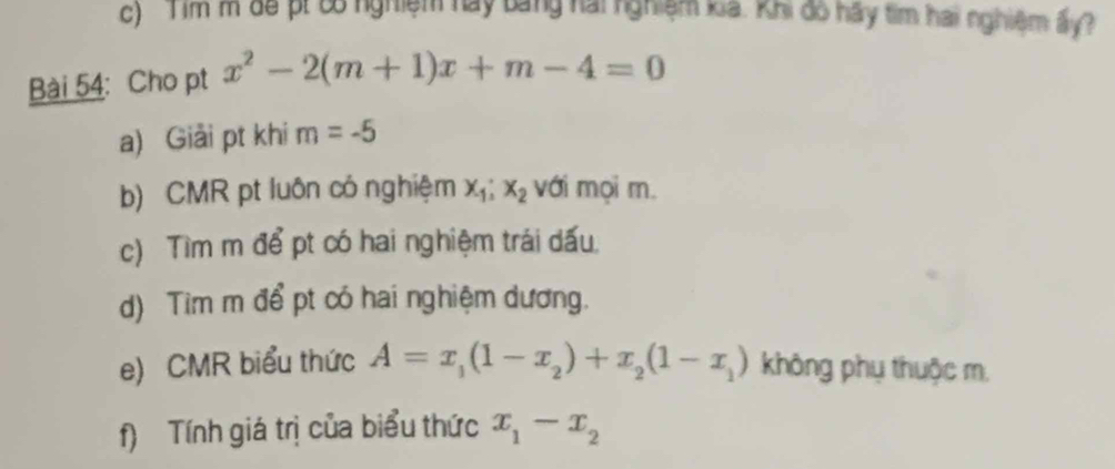 Tim m để pt 6ố nghiệm hay bằng hai nghiệm cả. khi đo hãy tìm hai nghiệm ấy? 
Bài 54: Cho pt x^2-2(m+1)x+m-4=0
a) Giải pt khi m=-5
b) CMR pt luôn có nghiệm x_1; x_2 với mọi m. 
c) Tìm m để pt có hai nghiệm trái dấu 
d) Tim m để pt có hai nghiệm dương. 
e) CMR biểu thức A=x_1(1-x_2)+x_2(1-x_1) không phụ thuộc m. 
f) Tính giá trị của biểu thức x_1-x_2