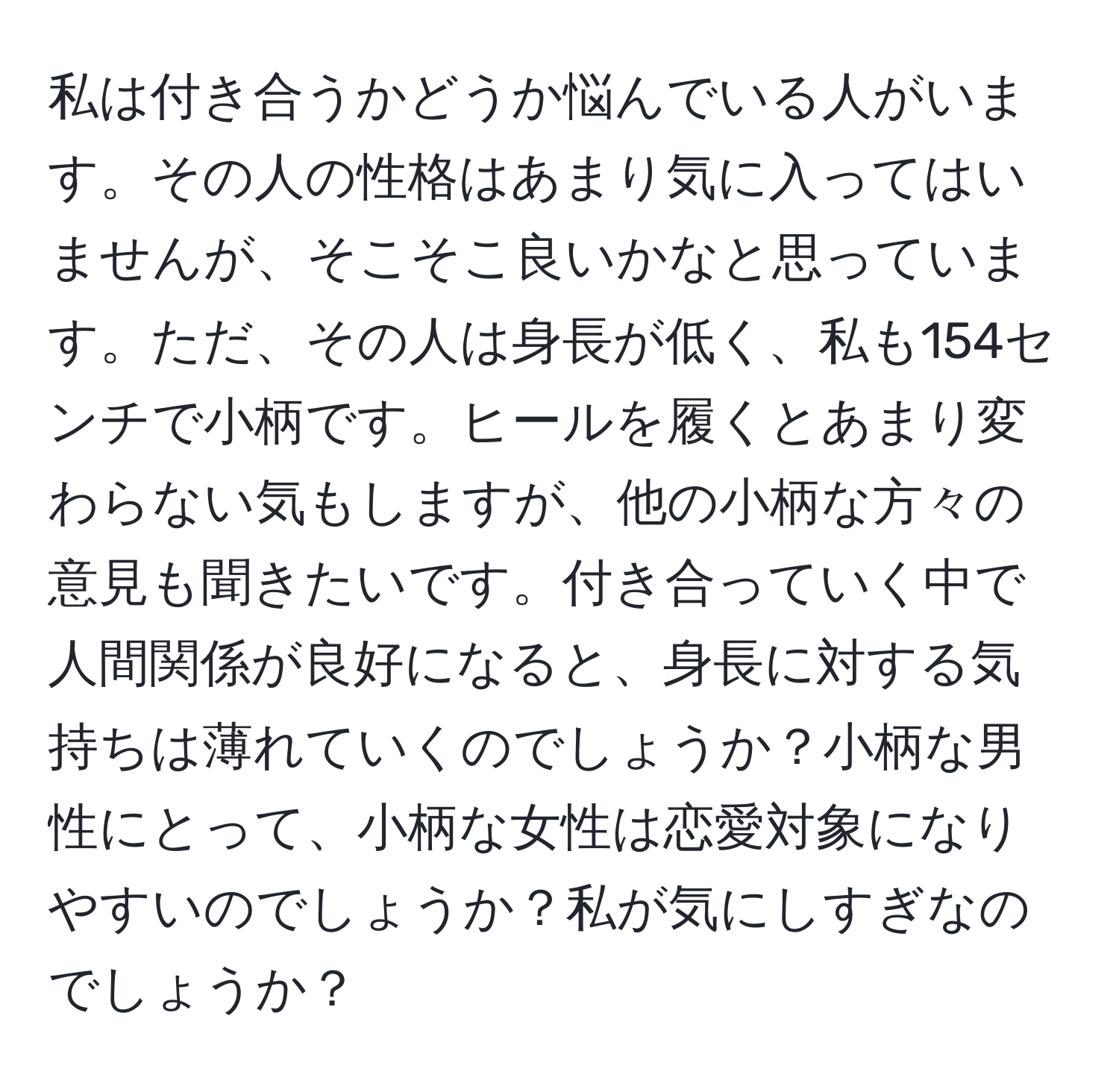 私は付き合うかどうか悩んでいる人がいます。その人の性格はあまり気に入ってはいませんが、そこそこ良いかなと思っています。ただ、その人は身長が低く、私も154センチで小柄です。ヒールを履くとあまり変わらない気もしますが、他の小柄な方々の意見も聞きたいです。付き合っていく中で人間関係が良好になると、身長に対する気持ちは薄れていくのでしょうか？小柄な男性にとって、小柄な女性は恋愛対象になりやすいのでしょうか？私が気にしすぎなのでしょうか？