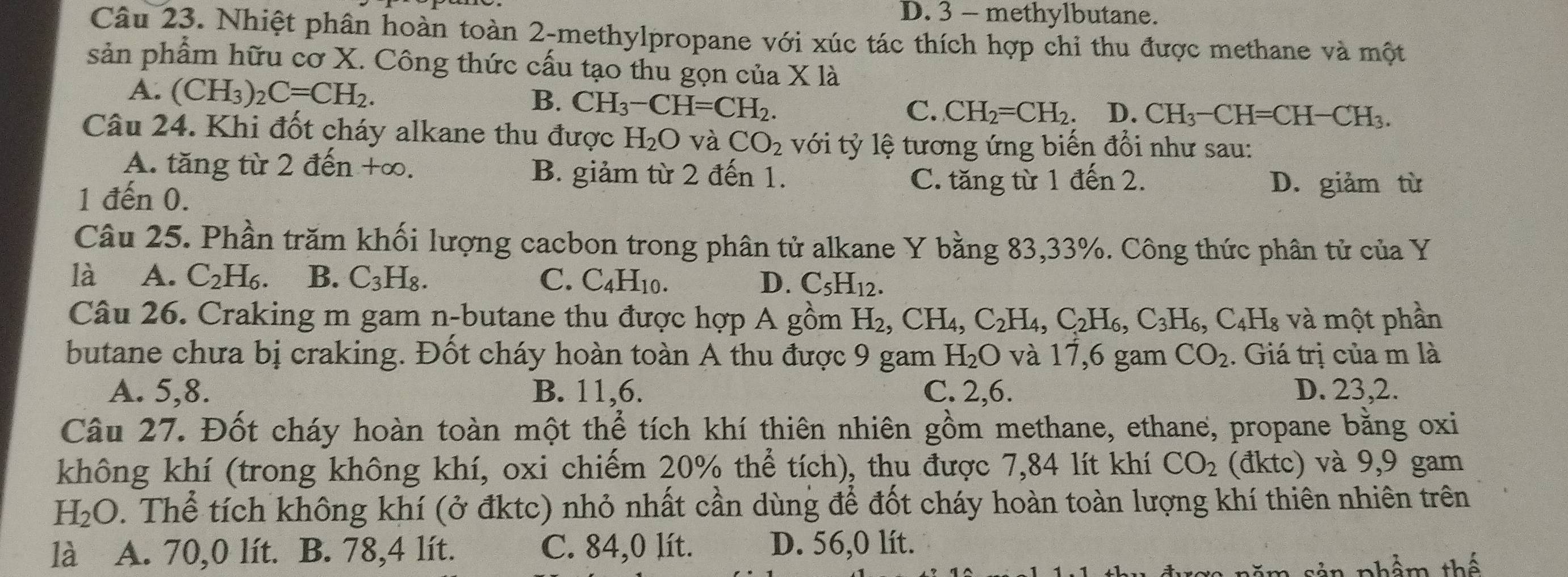 D. 3 - methylbutane.
Câu 23. Nhiệt phân hoàn toàn 2-methylpropane với xúc tác thích hợp chỉ thu được methane và một
sản phẩm hữu cơ X. Công thức cấu tạo thu gọn của X là
A. (CH_3)_2C=CH_2. B. CH_3-CH=CH_2.
C. CH_2=CH_2. D. CH_3-CH=CH-CH_3.
Câu 24. Khi đốt cháy alkane thu được H_2O và CO_2 với tỷ lệ tương ứng biến đổi như sau:
A. tăng từ 2 đến +∞. B. giảm từ 2 đến 1.
1 đến 0.
C. tăng từ 1 đến 2. D. giảm từ
Câu 25. Phần trăm khối lượng cacbon trong phân tử alkane Y bằng 83,33%. Công thức phân tử của Y
là A. C_2H_6. B. C_3H_8. C. C_4H_10. D. C_5H_12.
Câu 26. Craking m gam n-butane thu được hợp A gồm H_2,CH_4,C_2H_4,C_2H_6,C_3H_6,C_4H_8 và một phần
butane chưa bị craking. Đốt cháy hoàn toàn A thu được 9 gam H_2O và 17,6 gam CO_2. Giá trị của m là
A. 5,8. B. 11,6. C. 2,6. D. 23,2.
Câu 27. Đốt cháy hoàn toàn một thể tích khí thiên nhiên gồm methane, ethane, propane bằng oxi
không khí (trong không khí, oxi chiếm 20% thể tích), thu được 7,84 lít khí CO_2 (đktc) và 9,9 gam
H_2O. Thể tích không khí (ở đktc) nhỏ nhất cần dùng để đốt cháy hoàn toàn lượng khí thiên nhiên trên
là A. 70,0 lít. B. 78,4 lít. C. 84,0 lít. D. 56,0 lít.
m  sản phẩm thế