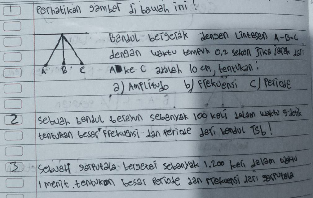 perhatikon samber Ji bough ini! 
Bendul beigelak densen linte sen A-B-C
dengan wartu temevn o, 2 selson jikce jonk don 
Ake C arolch 10 cm, tenrukan: 
) Amplitudo by frekoensi () periade 
2 sebutr bendul beleyon sebenyek 100 keli Jelam wakto sdetk 
tentokan beser frelvensi dan periale deri bendol 7sb! 
3 selbvelf gerpotala bergeter sebonyak 1. 2o0 kell delam wert 
1 menit, tentokon besar periode den prefuensi deal ecpofo