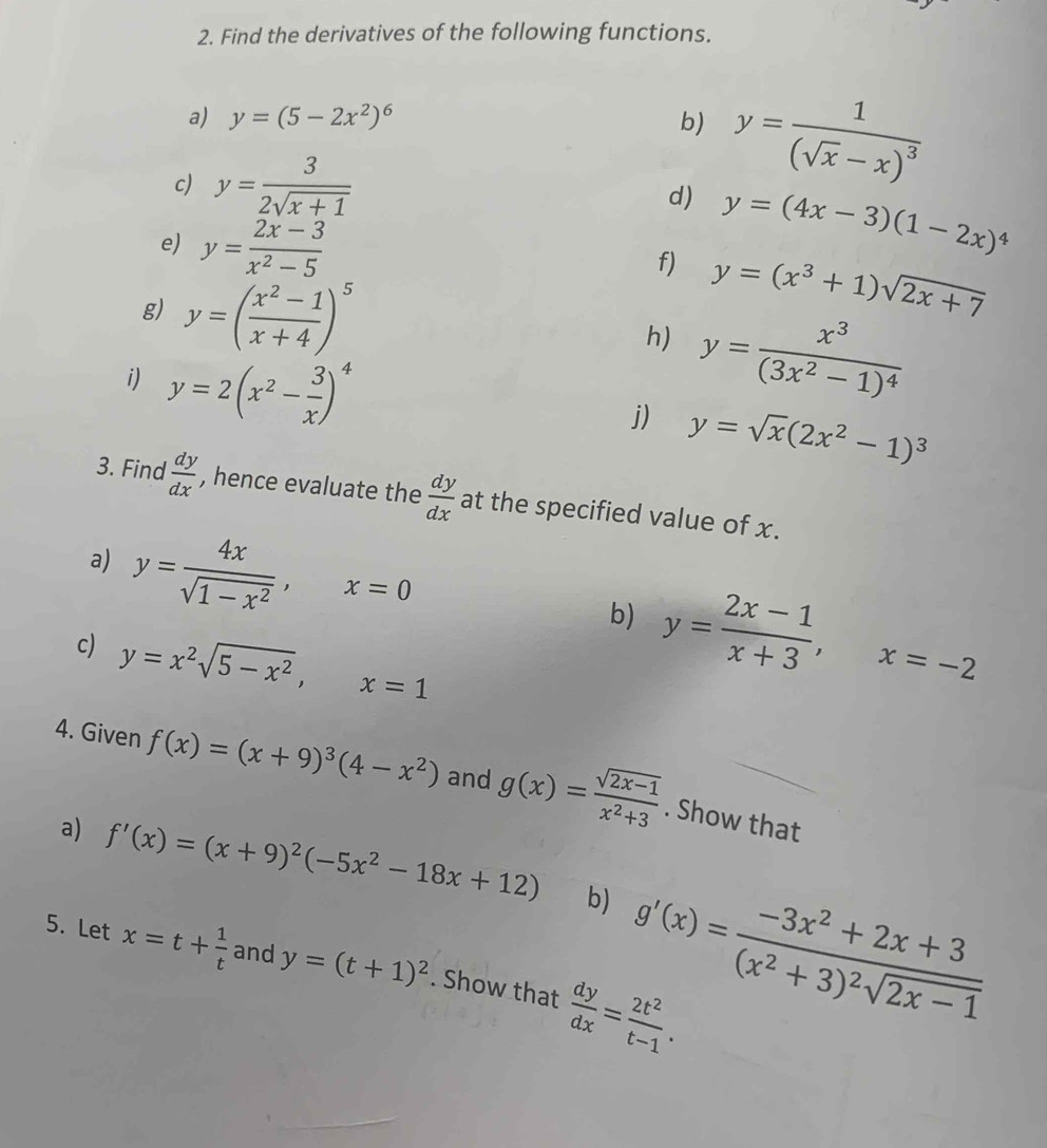 Find the derivatives of the following functions.
a) y=(5-2x^2)^6 b) y=frac 1(sqrt(x)-x)^3
c) y= 3/2sqrt(x+1)  d) y=(4x-3)(1-2x)^4
e) y= (2x-3)/x^2-5 
f) y=(x^3+1)sqrt(2x+7)
g) y=( (x^2-1)/x+4 )^5
h) y=frac x^3(3x^2-1)^4
i) y=2(x^2- 3/x )^4
j) y=sqrt(x)(2x^2-1)^3
3. Find  dy/dx  , hence evaluate the  dy/dx  at the specified value of x.
a) y= 4x/sqrt(1-x^2) ,x=0 b) y= (2x-1)/x+3 ,x=-2
c) y=x^2sqrt(5-x^2),x=1
4. Given f(x)=(x+9)^3(4-x^2) and g(x)= (sqrt(2x-1))/x^2+3 . Show that
a) f'(x)=(x+9)^2(-5x^2-18x+12) b) g'(x)=frac -3x^2+2x+3(x^2+3)^2sqrt(2x-1)
5. Let x=t+ 1/t  and y=(t+1)^2. Show that  dy/dx = 2t^2/t-1 .